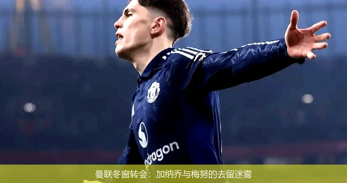 曼联冬窗转会：加纳乔与梅努的去留迷雾